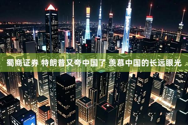 蜀商证券 特朗普又夸中国了 羡慕中国的长远眼光
