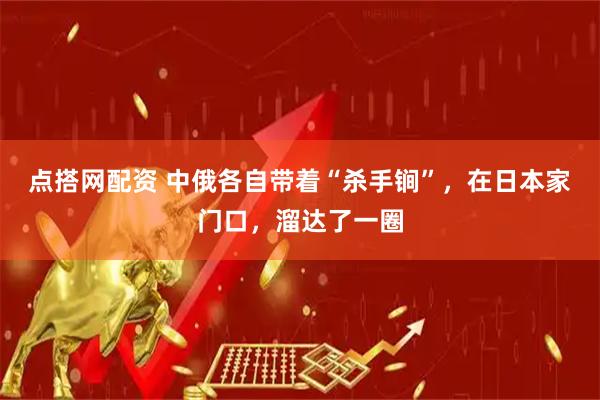 点搭网配资 中俄各自带着“杀手锏”，在日本家门口，溜达了一圈