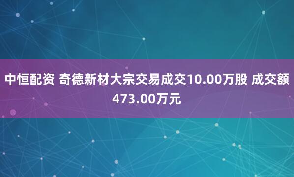 中恒配资 奇德新材大宗交易成交10.00万股 成交额473.00万元