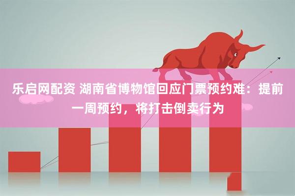 乐启网配资 湖南省博物馆回应门票预约难：提前一周预约，将打击倒卖行为