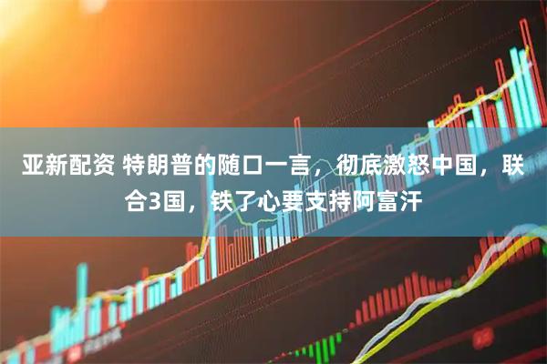 亚新配资 特朗普的随口一言，彻底激怒中国，联合3国，铁了心要支持阿富汗
