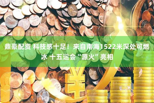 鼎豪配资 科技感十足！来自南海1522米深处可燃冰 十五运会“源火”亮相