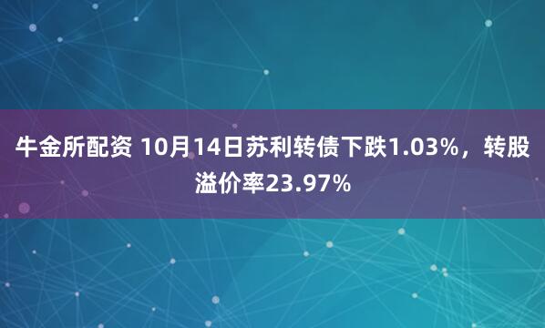 牛金所配资 10月14日苏利转债下跌1.03%，转股溢价率23.97%