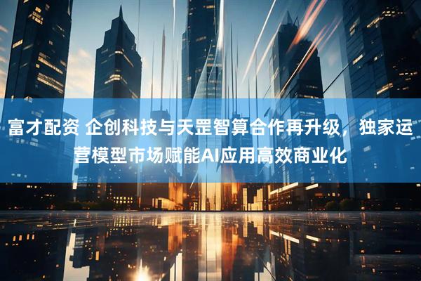 富才配资 企创科技与天罡智算合作再升级，独家运营模型市场赋能AI应用高效商业化