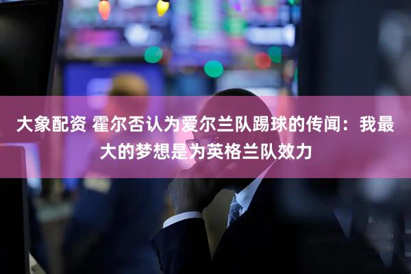 大象配资 霍尔否认为爱尔兰队踢球的传闻：我最大的梦想是为英格兰队效力
