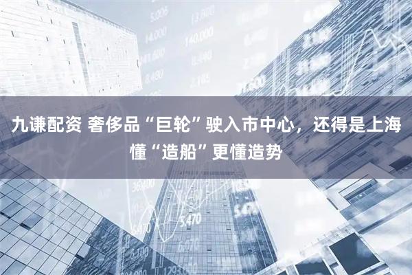 九谦配资 奢侈品“巨轮”驶入市中心，还得是上海懂“造船”更懂造势
