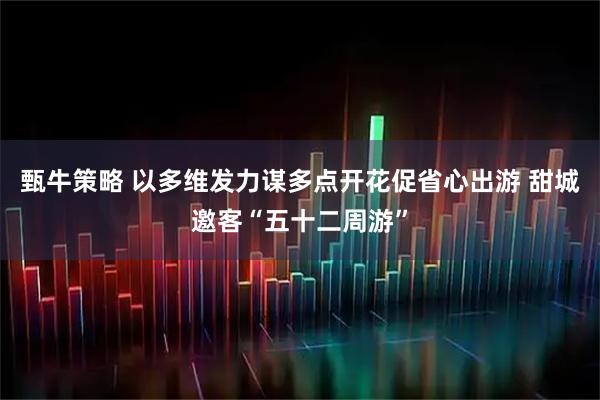 甄牛策略 以多维发力谋多点开花促省心出游 甜城邀客“五十二周游”