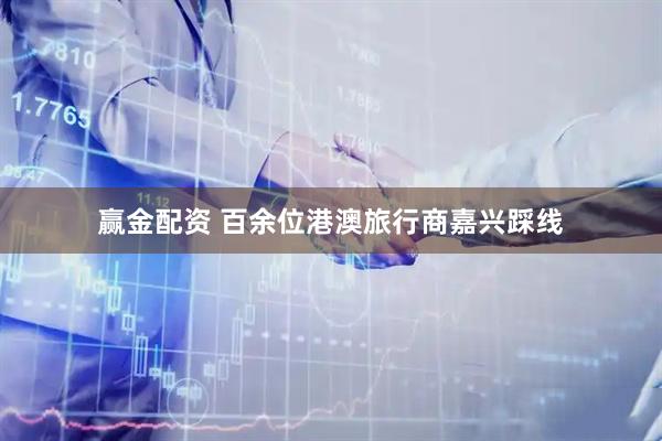 赢金配资 百余位港澳旅行商嘉兴踩线