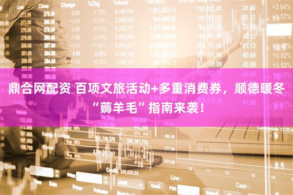 鼎合网配资 百项文旅活动+多重消费券，顺德暖冬“薅羊毛”指南来袭！
