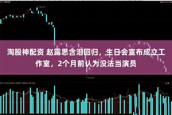 淘股神配资 赵露思含泪回归，生日会宣布成立工作室，2个月前认为没法当演员