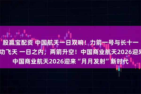 股赢宝配资 中国航天一日双响！力箭一号与长十一火箭一陆一海同日成功飞天 一日之内，两箭升空！中国商业航天2026迎来“月月发射”新时代