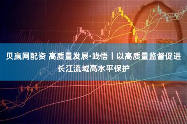 贝赢网配资 高质量发展·践悟丨以高质量监督促进长江流域高水平保护