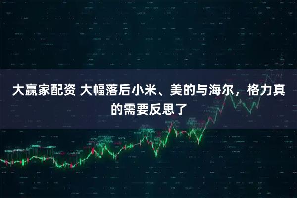 大赢家配资 大幅落后小米、美的与海尔，格力真的需要反思了