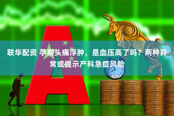 联华配资 孕期头痛浮肿，是血压高了吗？两种异常或提示产科急症风险