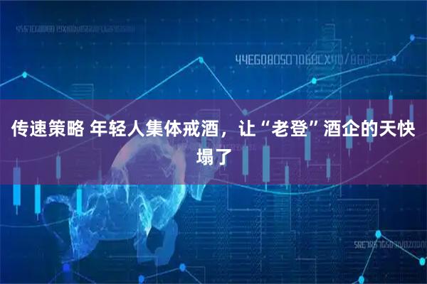 传速策略 年轻人集体戒酒，让“老登”酒企的天快塌了