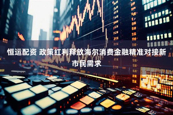 恒运配资 政策红利释放海尔消费金融精准对接新市民需求