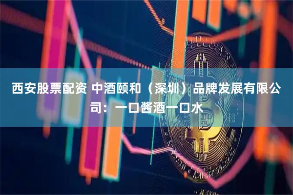 西安股票配资 中酒颐和（深圳）品牌发展有限公司：一口酱酒一口水