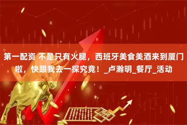 第一配资 不是只有火腿，西班牙美食美酒来到厦门啦，快跟我去一探究竟！_卢瀚明_餐厅_活动
