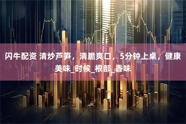 闪牛配资 清炒芦笋，清脆爽口，5分钟上桌，健康美味_时候_根部_香味