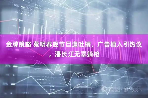金牌策略 蔡明春晚节目遭吐槽，广告植入引热议，潘长江无辜躺枪