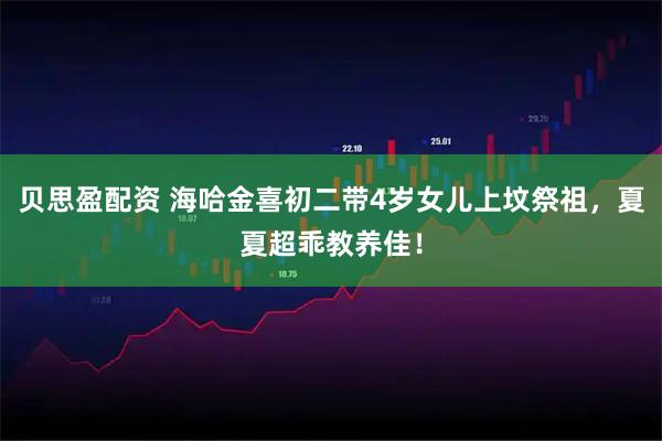 贝思盈配资 海哈金喜初二带4岁女儿上坟祭祖，夏夏超乖教养佳！