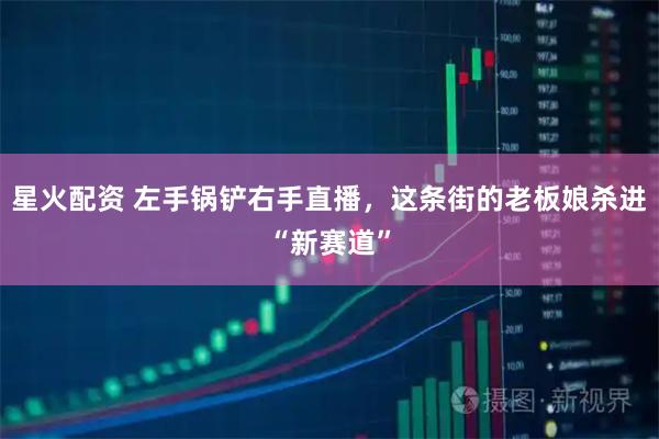 星火配资 左手锅铲右手直播，这条街的老板娘杀进“新赛道”