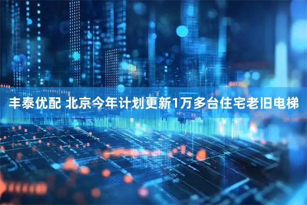 丰泰优配 北京今年计划更新1万多台住宅老旧电梯