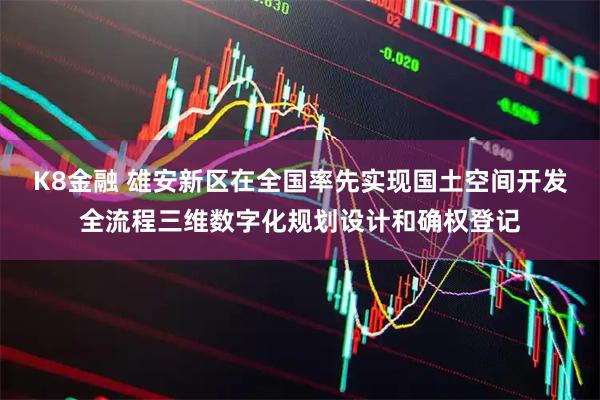 K8金融 雄安新区在全国率先实现国土空间开发全流程三维数字化规划设计和确权登记